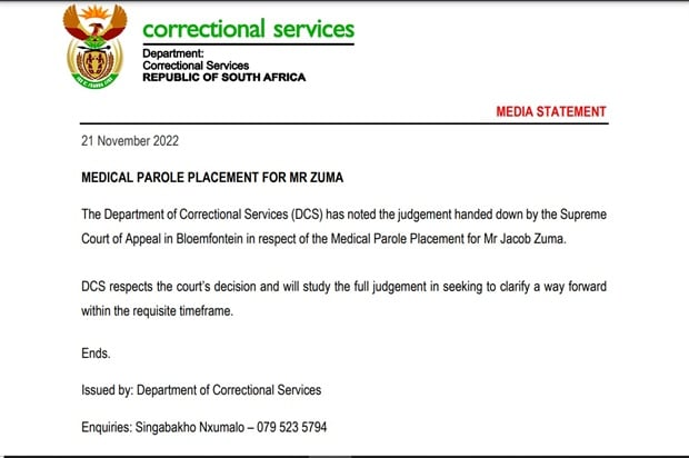 <p><strong>MEDICAL PAROLE PLACEMENT FOR MR ZUMA</strong></p><p><strong>(MEDIA STATEMENT)</strong></p><p>21 November 2022 </p><p>The Department of Correctional Services (DCS) has noted the judgement handed down by the Supreme Court of Appeal in Bloemfontein in respect of the Medical Parole Placement for Mr Jacob Zuma. DCS respects the court’s decision and will study the full judgement in seeking to clarify a way forward within the requisite timeframe.&nbsp;</p>